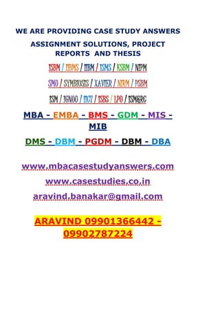 WE ARE PROVIDING CASE STUDY ANSWERS
ASSIGNMENT SOLUTIONS, PROJECT
REPORTS AND THESIS
ISBM / IIBMS / IIBM / ISMS / KSBM / NIPM
SMU / SYMBIOSIS / XAVIER / NIRM / PSBM
ISM / IGNOU / IICT / ISBS / LPU / ISM&RC
MBA - EMBA - BMS - GDM - MIS -
MIB
DMS - DBM - PGDM - DBM - DBA
www.mbacasestudyanswers.com
www.casestudies.co.in
aravind.banakar@gmail.com
ARAVIND 09901366442 -
09902787224
 