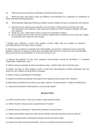 16. What are the communication challenges and barriers Barry faces?
17. What are some ways Barry might use effective communication as a motivator for employees to
follow safe food handling practices?
18. What Standard Operating Procedures (SOPs) would be helpful for Barry to implement and enforce?
1. Assume you are working as an operator at a call center in India and are receiving irate calls
from Americans and Londoners. How would you handle such calls? Imagine a situation and state
you response.
2. “Keep your cool.” What does it mean in terms of conversation control?
3. Do you agree with the view that such abusive happenings on telephone do not have any impact
on business? Give reason for your answer.
7. Explain how watching a movie from another country might help you prepare to interpret
nonverbal behavior from that culture correctly.
8. One of your co-workers is originally from Saudi Arabia. You like him, and the two of you work well
together. However, he stands so close when you speak with him that it makes you very uncomfortable.
Do you tell him of your discomfort, or do you try to cover it up ?
1) Discuss the question of how much personal communication should be permitted in a business
organization. Defend your view.
2) Define and give examples of active and passive voice. Explain when each should be used.
3) Explain the logic of using negative words in email and memorandums to fellow employees that you
would not use in letters carrying similar messages.
4) What is meant by parallelism of headings?
5) Explain the differences between the present-time viewpoint and the past-time viewpoint.
6) What types of problems are written up as letter reports? As email reports? Explain the differences.
7) How do the elements of talking help us communicate better?
Business Ethics
1.} Define business ethics. Why do we need to study business ethics?
2.} Define morality. Discuss some characteristics of morality?
3.} Briefly discuss utilitarianism. Discuss the problems of measurement.
4.} Make a presentation about two male and two female corporate executives that you admire?
5.} Define ecological ethics. Distinguish between private and social costs?
6.} Discuss the types of job discrimination. How can we determine job discrimination?
 
