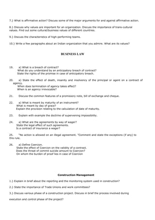 7.} What is affirmative action? Discuss some of the major arguments for and against affirmative action.
8.} Discuss why values are important for an organization. Discuss the importance of trans-cultural
values. Find out some cultural/business values of different countries.
9.} Discuss the characteristics of high-performing teams.
10.} Write a few paragraphs about an Indian organization that you admire. What are its values?
BUSINESS LAW
19. a) What is a breach of contract?
What do you understand by an anticipatory breach of contract?
State the rights of the promise in case of anticipatory breach.
20. a) State the effect of death, insanity and insolvency of the principal or agent on a contract of
agency.
When does termination of agency takes effect?
When is an agency irrevocable?
21. Discuss the common features of a promissory note, bill of exchange and cheque.
22. a) What is meant by maturity of an instrument?
What is meant by day of grace?
Explain the provision relating to the calculation of date of maturity.
23. Explain with example the doctrine of supervening impossibility.
24. a) What are the agreements by way of wager?
State the legal effect of such agreements.
Is a contract of insurance a wager?
25. “No action is allowed on an illegal agreement. ”Comment and state the exceptions (if any) to
this rule.
26. a) Define Coercion.
State the effect of Coercion on the validity of a contract.
Does the threat of commit suicide amount to Coercion?
On whom the burden of proof lies in case of Coercion
Construction Management
1.} Explain in brief about the reporting and the monitoring system used in construction?
2.} State the importance of Trade Unions and work committees?
3.} Discuss various phase of a construction project. Discuss in brief the process involved during
execution and control phase of the project?
 
