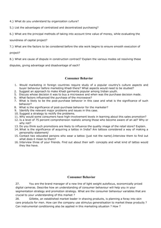 4.} What do you understand by organization culture?
5.} List the advantages of centralized and decentralized purchasing?
6.} What are the principal methods of taking into account time value of money, while evaluating the
soundness of capital project?
7.} What are the factors to be considered before the site work begins to ensure smooth execution of
project?
8.} What are cause of dispute in construction contract? Explain the various modes od resolving these
disputes, giving advantage and disadvantage of each?
Consumer Behavior
1. Would marketing in foreign countries require study of a popular country’s culture aspects and
buyer behaviour before marketing Khadi there? What aspects would need to be studied?
2. Suggest an approach to make Khadi garments popular among Indian youth.
5. Discuss whose decision it was to buy a microwave and when was the purchase decision made.
6. What factors influenced the purchase of the microwave?
7. What is likely to be the post-purchase behavior in this case and what is the significance of such
behavior?
8. What is the significance of post-purchase behavior for the marketer?
9. Identify the relevant major problems and issues in this case.
10. Suggest a strategy to rectify the problems.
11. Why would some consumers have high-involvement levels in learning about this sales promotion?
12. Is a level of 75 percent comprehension realistic among those who become aware of an ad? Why or
why not?
13. Do you think such promotions are likely to influence the quality image of the retail store? Explain.
14. What is the significance of acquiring a tattoo in India? Are tattoos considered a way of making a
personality statement/
15. Contact two educated persons who wear a tattoo (just not the name).Interview them to find out
what does it mean to them?
16. Interview three of your friends. Find out about their self- concepts and what kind of tattoo would
they like have.
Consumer Behavior
27. You are the brand manager of a new line of light weight autofocus, economically priced
digital cameras. Describe how an understanding of consumer behaviour will help you in your
segmentation strategy and promotion strategy. What are the consumer behaviour variables that are
crucial to your understanding of this market ?
28. Gillette, an established market leader in shaving products, is planning a foray into skin
care products for men. How can the company use stimulus generalisation to market these products ?
Can instrumental conditioning also be applied in this marketing situation ? How ?
 