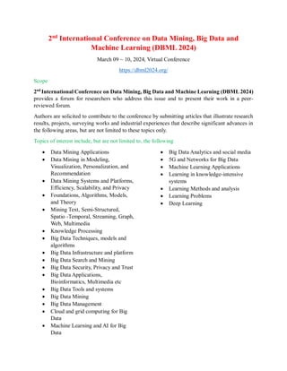 2nd
International Conference on Data Mining, Big Data and
Machine Learning (DBML 2024)
March 09 ~ 10, 2024, Virtual Conference
https://dbml2024.org/
Scope
2nd
International Conference on Data Mining, Big Data and Machine Learning (DBML 2024)
provides a forum for researchers who address this issue and to present their work in a peer-
reviewed forum.
Authors are solicited to contribute to the conference by submitting articles that illustrate research
results, projects, surveying works and industrial experiences that describe significant advances in
the following areas, but are not limited to these topics only.
Topics of interest include, but are not limited to, the following
 Data Mining Applications
 Data Mining in Modeling,
Visualization, Personalization, and
Recommendation
 Data Mining Systems and Platforms,
Efficiency, Scalability, and Privacy
 Foundations, Algorithms, Models,
and Theory
 Mining Text, Semi-Structured,
Spatio -Temporal, Streaming, Graph,
Web, Multimedia
 Knowledge Processing
 Big Data Techniques, models and
algorithms
 Big Data Infrastructure and platform
 Big Data Search and Mining
 Big Data Security, Privacy and Trust
 Big Data Applications,
Bioinformatics, Multimedia etc
 Big Data Tools and systems
 Big Data Mining
 Big Data Management
 Cloud and grid computing for Big
Data
 Machine Learning and AI for Big
Data
 Big Data Analytics and social media
 5G and Networks for Big Data
 Machine Learning Applications
 Learning in knowledge-intensive
systems
 Learning Methods and analysis
 Learning Problems
 Deep Learning
 