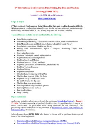2nd
International Conference on Data Mining, Big Data and Machine
Learning (DBML 2024)
March 09 ~ 10, 2024, Virtual Conference
https://dbml2024.org/
Scope & Topics
2nd
International Conference on Data Mining, Big Data and Machine Learning (DBML
2024) provides an excellent international forum for sharing knowledge and results in theory,
methodology and applications of Data Mining, Big Data and Machine Learning.
Topics of interest include, but are not limited to, the following
 Data Mining Applications
 Data Mining in Modeling, Visualization, Personalization, and Recommendation
 Data Mining Systems and Platforms, Efficiency, Scalability, and Privacy
 Foundations, Algorithms, Models, and Theory
 Mining Text, Semi-Structured, Spatio - Temporal, Streaming, Graph, Web,
Multimedia
 Knowledge Processing
 Big Data Techniques, models and algorithms
 Big Data Infrastructure and platform
 Big Data Search and Mining
 Big Data Security, Privacy and Trust
 Big Data Applications, Bioinformatics, Multimedia etc
 Big Data Tools and systems
 Big Data Mining
 Big Data Management
 Cloud and grid computing for Big Data
 Machine Learning and AI for Big Data
 Big Data Analytics and Social Media
 5G and Networks for Big Data
 Machine Learning Applications
 Learning in knowledge-intensive systems
 Learning Methods and analysis
 Learning Problems
 Deep Learning
Paper Submission
Authors are invited to submit papers through the conference Submission System by January
27, 2024. Submissions must be original and should not have been published previously or be
under consideration for publication while being evaluated for this conference. The
proceedings of the conference will be published by International Journal on Cybernetics &
Informatics (IJCI) (Confirmed).
Selected papers from DBML 2024, after further revisions, will be published in the special
issue of the following journals.
 International Journal of Database Management Systems (IJDMS)
 International Journal of Data Mining & Knowledge Management Process (IJDKP)
 