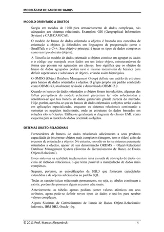 MODELAGEM DE BANCO DE DADOS


MODELO ORIENTADO A OBJETOS
     Surgiu em meados de 1980 para armazenamento de dados complexos, não
     adequados aos sistemas relacionais. Exemplos: GIS (Geographical Information
     System) e CAD/CAM/CAE.
     O modelo de banco de dados orientado a objetos é baseado nos conceitos de
     orientação a objetos já difundidos em linguagens de programação como o
     SmallTalk e o C++. Seu objetivo principal é tratar os tipos de dados complexos
     como um tipo abstrato (objeto).
     A filosofia do modelo de dados orientado a objetos consiste em agrupar os dados
     e o código que manipula estes dados em um único objeto, estruturando-os de
     forma que possam ser agrupados em classes. Isso significa que os objetos de
     banco de dados agrupados podem usar o mesmo mecanismo de herança para
     definir superclasses e subclasses de objetos, criando assim hierarquias.
     O OMDG (Object Database Management Group) definiu um padrão de estrutura
     para bancos de dados orientados a objetos. O grupo propôs um padrão conhecido
     como ODMG-93, atualmente revisado e denominado ODMG 2.0.
     Quando os bancos de dados orientados a objetos foram introduzidos, algumas das
     falhas perceptíveis do modelo relacional pareceram ter sido solucionadas e
     acreditava-se que tais bancos de dados ganhariam grande parcela do mercado.
     Hoje, porém, acredita-se que os bancos de dados orientados a objetos serão usados
     em aplicações especializadas, enquanto os sistemas relacionais continuarão a
     sustentar os negócios tradicionais, onde as estruturas de dados baseadas em
     relações são suficientes. Utiliza-se geralmente o diagrama de classes UML como
     esquema para o modelo de dados orientado a objetos.

SISTEMAS OBJETO-RELACIONAIS
     Fornecedores de bancos de dados relacionais adicionaram a seus produtos
     capacidade de incorporar objetos mais complexos (imagem, som e vídeo) além de
     recursos de orientação a objetos. No entanto, isso não os torna sistemas puramente
     orientados a objetos, apesar de sua denominação ORDMS – Object-Relacional
     Database Management System (Sistema de Gerenciamento de Banco de Dados
     Objeto-Relacional).
     Esses sistemas na realidade implementam uma camada de abstração de dados em
     cima de métodos relacionais, o que torna possível a manipulação de dados mais
     complexos.
     Seguem, portanto, as especificações da SQL3 que fornecem capacidades
     estendidas e de objetos adicionadas ao padrão SQL.
     Todas as características relacionais permanecem, ou seja, as tabelas continuam a
     existir, porém elas possuem alguns recursos adicionais.
     Anteriormente, as tabelas apenas podiam conter valores atômicos em seus
     atributos, agora pode-se definir novos tipos de dados e usá-los para receber
     valores complexos.
     Alguns Sistemas de Gerenciamento de Banco de Dados Objeto-Relacionais:
     Informix, IBM DB2, Oracle 10g.



© 2011 Prof. Marcos Alexandruk                                                      4
 