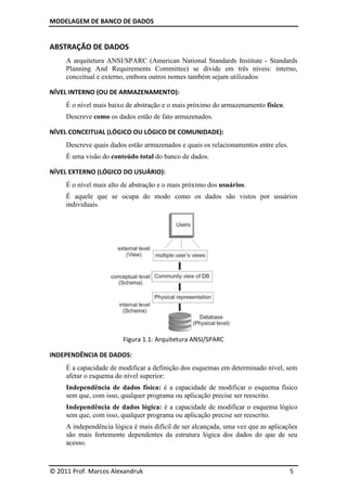 MODELAGEM DE BANCO DE DADOS


ABSTRAÇÃO DE DADOS
     A arquitetura ANSI/SPARC (American National Standards Institute - Standards
     Planning And Requirements Committee) se divide em três níveis: interno,
     conceitual e externo, embora outros nomes também sejam utilizados:

NÍVEL INTERNO (OU DE ARMAZENAMENTO):
     É o nível mais baixo de abstração e o mais próximo do armazenamento físico.
     Descreve como os dados estão de fato armazenados.

NÍVEL CONCEITUAL (LÓGICO OU LÓGICO DE COMUNIDADE):
     Descreve quais dados estão armazenados e quais os relacionamentos entre eles.
     É uma visão do conteúdo total do banco de dados.

NÍVEL EXTERNO (LÓGICO DO USUÁRIO):
     É o nível mais alto de abstração e o mais próximo dos usuários.
     É aquele que se ocupa do modo como os dados são vistos por usuários
     individuais.




                        Figura 1.1: Arquitetura ANSI/SPARC

INDEPENDÊNCIA DE DADOS:
     É a capacidade de modificar a definição dos esquemas em determinado nível, sem
     afetar o esquema do nível superior:
     Independência de dados física: é a capacidade de modificar o esquema físico
     sem que, com isso, qualquer programa ou aplicação precise ser reescrito.
     Independência de dados lógica: é a capacidade de modificar o esquema lógico
     sem que, com isso, qualquer programa ou aplicação precise ser reescrito.
     A independência lógica é mais difícil de ser alcançada, uma vez que as aplicações
     são mais fortemente dependentes da estrutura lógica dos dados do que de seu
     acesso.



© 2011 Prof. Marcos Alexandruk                                                       5
 