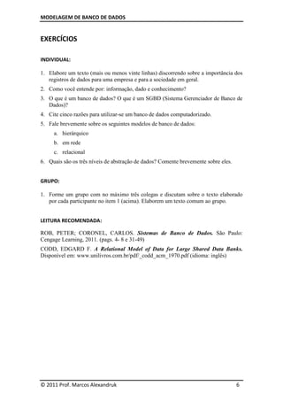 MODELAGEM DE BANCO DE DADOS


EXERCÍCIOS

INDIVIDUAL:

1. Elabore um texto (mais ou menos vinte linhas) discorrendo sobre a importância dos
   registros de dados para uma empresa e para a sociedade em geral.
2. Como você entende por: informação, dado e conhecimento?
3. O que é um banco de dados? O que é um SGBD (Sistema Gerenciador de Banco de
   Dados)?
4. Cite cinco razões para utilizar-se um banco de dados computadorizado.
5. Fale brevemente sobre os seguintes modelos de banco de dados:
     a. hierárquico
     b. em rede
     c. relacional
6. Quais são os três níveis de abstração de dados? Comente brevemente sobre eles.


GRUPO:

1. Forme um grupo com no máximo três colegas e discutam sobre o texto elaborado
   por cada participante no item 1 (acima). Elaborem um texto comum ao grupo.


LEITURA RECOMENDADA:

ROB, PETER; CORONEL, CARLOS. Sistemas de Banco de Dados. São Paulo:
Cengage Learning, 2011. (pags. 4- 8 e 31-49)
CODD, EDGARD F. A Relational Model of Data for Large Shared Data Banks.
Disponível em: www.unilivros.com.br/pdf/_codd_acm_1970.pdf (idioma: inglês)




© 2011 Prof. Marcos Alexandruk                                                      6
 