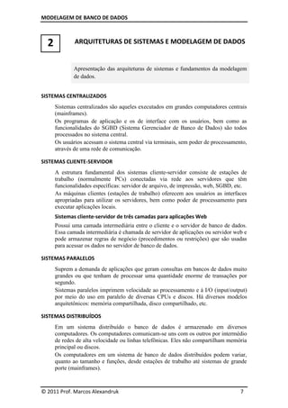 MODELAGEM DE BANCO DE DADOS



  2           ARQUITETURAS DE SISTEMAS E MODELAGEM DE DADOS


             Apresentação das arquiteturas de sistemas e fundamentos da modelagem
             de dados.


SISTEMAS CENTRALIZADOS
      Sistemas centralizados são aqueles executados em grandes computadores centrais
      (mainframes).
      Os programas de aplicação e os de interface com os usuários, bem como as
      funcionalidades do SGBD (Sistema Gerenciador de Banco de Dados) são todos
      processados no sistema central.
      Os usuários acessam o sistema central via terminais, sem poder de processamento,
      através de uma rede de comunicação.

SISTEMAS CLIENTE-SERVIDOR
      A estrutura fundamental dos sistemas cliente-servidor consiste de estações de
      trabalho (normalmente PCs) conectadas via rede aos servidores que têm
      funcionalidades específicas: servidor de arquivo, de impressão, web, SGBD, etc.
      As máquinas clientes (estações de trabalho) oferecem aos usuários as interfaces
      apropriadas para utilizar os servidores, bem como poder de processamento para
      executar aplicações locais.
      Sistemas cliente-servidor de três camadas para aplicações Web
      Possui uma camada intermediária entre o cliente e o servidor de banco de dados.
      Essa camada intermediária é chamada de servidor de aplicações ou servidor web e
      pode armazenar regras de negócio (procedimentos ou restrições) que são usadas
      para acessar os dados no servidor de banco de dados.

SISTEMAS PARALELOS
      Suprem a demanda de aplicações que geram consultas em bancos de dados muito
      grandes ou que tenham de processar uma quantidade enorme de transações por
      segundo.
      Sistemas paralelos imprimem velocidade ao processamento e à I/O (input/output)
      por meio do uso em paralelo de diversas CPUs e discos. Há diversos modelos
      arquitetônicos: memória compartilhada, disco compartilhado, etc.

SISTEMAS DISTRIBUÍDOS
      Em um sistema distribuído o banco de dados é armazenado em diversos
      computadores. Os computadores comunicam-se uns com os outros por intermédio
      de redes de alta velocidade ou linhas telefônicas. Eles não compartilham memória
      principal ou discos.
      Os computadores em um sistema de banco de dados distribuídos podem variar,
      quanto ao tamanho e funções, desde estações de trabalho até sistemas de grande
      porte (mainframes).



© 2011 Prof. Marcos Alexandruk                                                     7
 