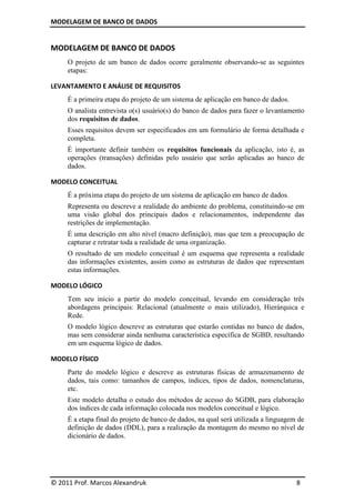 MODELAGEM DE BANCO DE DADOS


MODELAGEM DE BANCO DE DADOS
     O projeto de um banco de dados ocorre geralmente observando-se as seguintes
     etapas:

LEVANTAMENTO E ANÁLISE DE REQUISITOS
     É a primeira etapa do projeto de um sistema de aplicação em banco de dados.
     O analista entrevista o(s) usuário(s) do banco de dados para fazer o levantamento
     dos requisitos de dados.
     Esses requisitos devem ser especificados em um formulário de forma detalhada e
     completa.
     É importante definir também os requisitos funcionais da aplicação, isto é, as
     operações (transações) definidas pelo usuário que serão aplicadas ao banco de
     dados.

MODELO CONCEITUAL
     É a próxima etapa do projeto de um sistema de aplicação em banco de dados.
     Representa ou descreve a realidade do ambiente do problema, constituindo-se em
     uma visão global dos principais dados e relacionamentos, independente das
     restrições de implementação.
     É uma descrição em alto nível (macro definição), mas que tem a preocupação de
     capturar e retratar toda a realidade de uma organização.
     O resultado de um modelo conceitual é um esquema que representa a realidade
     das informações existentes, assim como as estruturas de dados que representam
     estas informações.

MODELO LÓGICO
     Tem seu início a partir do modelo conceitual, levando em consideração três
     abordagens principais: Relacional (atualmente o mais utilizado), Hierárquica e
     Rede.
     O modelo lógico descreve as estruturas que estarão contidas no banco de dados,
     mas sem considerar ainda nenhuma característica específica de SGBD, resultando
     em um esquema lógico de dados.

MODELO FÍSICO
     Parte do modelo lógico e descreve as estruturas físicas de armazenamento de
     dados, tais como: tamanhos de campos, índices, tipos de dados, nomenclaturas,
     etc.
     Este modelo detalha o estudo dos métodos de acesso do SGDB, para elaboração
     dos índices de cada informação colocada nos modelos conceitual e lógico.
     É a etapa final do projeto de banco de dados, na qual será utilizada a linguagem de
     definição de dados (DDL), para a realização da montagem do mesmo no nível de
     dicionário de dados.




© 2011 Prof. Marcos Alexandruk                                                       8
 