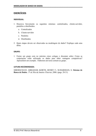 MODELAGEM DE BANCO DE DADOS


EXERCÍCIOS

INDIVIDUAL:

1. Descreva brevemente os seguintes sistemas: centralizados, cliente-servidor,
   paralelos e distribuídos.
     a. Centralizados
     b. Cliente-servidor
     c. Paralelos
     d. Distribuídos

2. Quais etapas devem ser observadas na modelagem de dados? Explique cada uma
   delas.


GRUPO:

1. Forme um grupo com no máximo cinco colegas e discutam sobre: Como as
   corporações estão utilizando os dados para obter vantagens competitivas?
   Apresentem um exemplo. Elaborem um texto comum ao grupo.


LEITURA RECOMENDADA:
SIBERSCHATZ, ABRAHAM; KORTH, HENRY F.; SUDARSHAN, S. Sistema de
Banco de Dados. 5ª ed. Rio de Janeiro: Elsevier, 2006. (pags. 28-31)




© 2011 Prof. Marcos Alexandruk                                             9
 