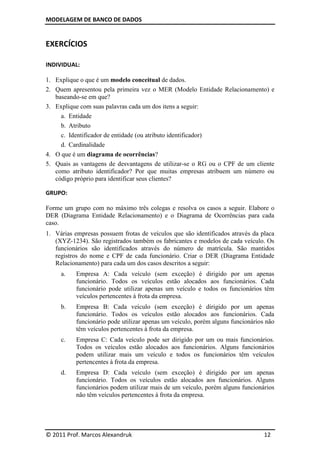 MODELAGEM DE BANCO DE DADOS


EXERCÍCIOS

INDIVIDUAL:

1. Explique o que é um modelo conceitual de dados.
2. Quem apresentou pela primeira vez o MER (Modelo Entidade Relacionamento) e
   baseando-se em que?
3. Explique com suas palavras cada um dos itens a seguir:
     a. Entidade
     b. Atributo
     c. Identificador de entidade (ou atributo identificador)
     d. Cardinalidade
4. O que é um diagrama de ocorrências?
5. Quais as vantagens de desvantagens de utilizar-se o RG ou o CPF de um cliente
   como atributo identificador? Por que muitas empresas atribuem um número ou
   código próprio para identificar seus clientes?

GRUPO:

Forme um grupo com no máximo três colegas e resolva os casos a seguir. Elabore o
DER (Diagrama Entidade Relacionamento) e o Diagrama de Ocorrências para cada
caso.
1. Várias empresas possuem frotas de veículos que são identificados através da placa
   (XYZ-1234). São registrados também os fabricantes e modelos de cada veículo. Os
   funcionários são identificados através do número de matrícula. São mantidos
   registros do nome e CPF de cada funcionário. Criar o DER (Diagrama Entidade
   Relacionamento) para cada um dos casos descritos a seguir:
     a.    Empresa A: Cada veículo (sem exceção) é dirigido por um apenas
           funcionário. Todos os veículos estão alocados aos funcionários. Cada
           funcionário pode utilizar apenas um veículo e todos os funcionários têm
           veículos pertencentes à frota da empresa.
     b.    Empresa B: Cada veículo (sem exceção) é dirigido por um apenas
           funcionário. Todos os veículos estão alocados aos funcionários. Cada
           funcionário pode utilizar apenas um veículo, porém alguns funcionários não
           têm veículos pertencentes à frota da empresa.
     c.    Empresa C: Cada veículo pode ser dirigido por um ou mais funcionários.
           Todos os veículos estão alocados aos funcionários. Alguns funcionários
           podem utilizar mais um veículo e todos os funcionários têm veículos
           pertencentes à frota da empresa.
     d.    Empresa D: Cada veículo (sem exceção) é dirigido por um apenas
           funcionário. Todos os veículos estão alocados aos funcionários. Alguns
           funcionários podem utilizar mais de um veículo, porém alguns funcionários
           não têm veículos pertencentes à frota da empresa.




© 2011 Prof. Marcos Alexandruk                                                   12
 