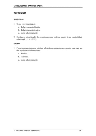 MODELAGEM DE BANCO DE DADOS


EXERCÍCIOS

INDIVIDUAL:

1. O que você entende por:
     a. Relacionamento binário
     b. Relacionamento ternário
     c. Auto-relacionamento

2. Explique a classificação dos relacionamentos binários quanto à sua cardinalidade
   máxima (1:1, 1:N e N:N).

GRUPO:

1. Forme um grupo com no máximo três colegas apresente um exemplo para cada um
   dos seguintes relacionamentos:
     a. Binário
     b. Ternário
     c. Auto-relacionamento




© 2011 Prof. Marcos Alexandruk                                                 16
 