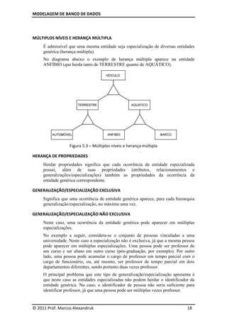 MODELAGEM DE BANCO DE DADOS




MÚLTIPLOS NÍVEIS E HERANÇA MÚLTIPLA
     É admissível que uma mesma entidade seja especialização de diversas entidades
     genérica (herança múltipla).
     No diagrama abaixo o exemplo de herança múltipla aparece na entidade
     ANFÍBIO (que herda tanto de TERRESTRE quanto de AQUÁTICO).




                  Figura 5.3 – Múltiplos níveis e herança múltipla

HERANÇA DE PROPRIEDADES
     Herdar propriedades significa que cada ocorrência da entidade especializada
     possui, além de suas propriedades (atributos, relacionamentos e
     generalizações/especializações) também as propriedades da ocorrência da
     entidade genérica correspondente.

GENERALIZAÇÃO/ESPECIALIZAÇÃO EXCLUSIVA
     Significa que uma ocorrência de entidade genérica aparece, para cada hierarquia
     generalização/especialização, no máximo uma vez.

GENERALIZAÇÃO/ESPECIALIZAÇÃO NÃO EXCLUSIVA
     Neste caso, uma ocorrência da entidade genérica pode aparecer em múltiplas
     especializações.
     No exemplo a seguir, considera-se o conjunto de pessoas vinculadas a uma
     universidade. Neste caso a especialização não é exclusiva, já que a mesma pessoa
     pode aparecer em múltiplas especializações. Uma pessoa pode ser professor de
     um curso e ser aluno em outro curso (pós-graduação, por exemplo). Por outro
     lado, uma pessoa pode acumular o cargo de professor em tempo parcial com o
     cargo de funcionário, ou, até mesmo, ser professor de tempo parcial em dois
     departamentos diferentes, sendo portanto duas vezes professor.
     O principal problema que este tipo de generalização/especialização apresenta é
     que neste caso as entidades especializadas não podem herdar o identificador da
     entidade genérica. No caso, o identificador de pessoa não seria suficiente para
     identificar professor, já que uma pessoa pode ser múltiplas vezes professor.


© 2011 Prof. Marcos Alexandruk                                                   18
 
