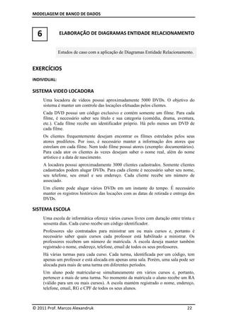 MODELAGEM DE BANCO DE DADOS



  6           ELABORAÇÃO DE DIAGRAMAS ENTIDADE RELACIONAMENTO


              Estudos de caso com a aplicação de Diagramas Entidade Relacionamento.


EXERCÍCIOS
INDIVIDUAL:

SISTEMA VIDEO LOCADORA
      Uma locadora de vídeos possui aproximadamente 5000 DVDs. O objetivo do
      sistema é manter um controle das locações efetuadas pelos clientes.
      Cada DVD possui um código exclusivo e contém somente um filme. Para cada
      filme, é necessário saber seu título e sua categoria (comédia, drama, aventura,
      etc.). Cada filme recebe um identificador próprio. Há pelo menos um DVD de
      cada filme.
      Os clientes frequentemente desejam encontrar os filmes estrelados pelos seus
      atores prediletos. Por isso, é necessário manter a informação dos atores que
      estrelam em cada filme. Nem todo filme possui atores (exemplo: documentários).
      Para cada ator os clientes às vezes desejam saber o nome real, além do nome
      artístico e a data de nascimento.
      A locadora possui aproximadamente 3000 clientes cadastrados. Somente clientes
      cadastrados podem alugar DVDs. Para cada cliente é necessário saber seu nome,
      seu telefone, seu email e seu endereço. Cada cliente recebe um número de
      associado.
      Um cliente pode alugar vários DVDs em um instante do tempo. É necessário
      manter os registros históricos das locações com as datas de retirada e entrega dos
      DVDs.

SISTEMA ESCOLA
      Uma escola de informática oferece vários cursos livres com duração entre trinta e
      sessenta dias. Cada curso recebe um código identificador.
      Professores são contratados para ministrar um ou mais cursos e, portanto é
      necessário saber quais cursos cada professor está habilitado a ministrar. Os
      professores recebem um número de matrícula. A escola deseja manter também
      registrado o nome, endereço, telefone, email de todos os seus professores.
      Há várias turmas para cada curso. Cada turma, identificada por um código, tem
      apenas um professor e está alocada em apenas uma sala. Porém, uma sala pode ser
      alocada para mais de uma turma em diferentes períodos.
      Um aluno pode matricular-se simultaneamente em vários cursos e, portanto,
      pertencer a mais de uma turma. No momento da matrícula o aluno recebe um RA
      (válido para um ou mais cursos). A escola mantém registrado o nome, endereço,
      telefone, email, RG e CPF de todos os seus alunos.



© 2011 Prof. Marcos Alexandruk                                                      22
 