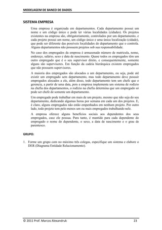 MODELAGEM DE BANCO DE DADOS


SISTEMA EMPRESA
     Uma empresa é organizada em departamentos. Cada departamento possui um
     nome e um código único e pode ter várias localidades (cidades). Os projetos
     existentes na empresa são, obrigatoriamente, controlados por um departamento, e
     cada projeto possui um nome, um código único e uma única localização (cidade),
     que pode ser diferente das possíveis localidades do departamento que o controla.
     Alguns departamentos não possuem projetos sob sua responsabilidade.
     No caso dos empregados da empresa é armazenado número de matricula, nome,
     endereço, salário, sexo e data de nascimento. Quase todos os empregados têm um
     outro empregado que é o seu supervisor direto, e consequentemente, somente
     alguns são supervisores. Em função da cadeia hierárquica existem empregados
     que não possuem supervisores.
     A maioria dos empregados são alocados a um departamento, ou seja, pode até
     existir um empregado sem departamento, mas todo departamento deve possuir
     empregados alocados a ele, além disso, todo departamento tem um chefe que o
     gerencia, a partir de uma data, pois a empresa implementa um sistema de rodízio
     na chefia dos departamentos, o rodízio na chefia determina que um empregado só
     pode ser chefe de somente um departamento.
     Um empregado pode trabalhar em mais de um projeto, mesmo que não seja do seu
     departamento, dedicando algumas horas por semana em cada um dos projetos. E,
     é claro, alguns empregados não estão empenhados em nenhum projeto. Por outro
     lado, todo projeto tem pelo menos um ou mais empregados trabalhando nele.
     A empresa oferece alguns benefícios sociais aos dependentes dos seus
     empregados, caso ele possua. Para tanto, é mantido para cada dependente do
     empregado o nome do dependente, o sexo, a data de nascimento e o grau de
     parentesco.

GRUPO:

1. Forme um grupo com no máximo três colegas, especifique um sistema e elabore o
   DER (Diagrama Entidade Relacionamento).




© 2011 Prof. Marcos Alexandruk                                                   23
 