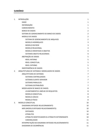 SUMÁRIO


1.   INTRODUÇÃO                                                1
        DADO                                                   1
        INFORMAÇÃO                                             1
        CONHECIMENTO                                           1
        BANCO DE DADOS                                         2
        SISTEMA DE GERENCIAMENTO DE BANCO DE DADOS             2
        MODELO DE DADOS                                        2
            SISTEMA DE GERENCIAMENTO DE ARQUIVOS               2
            MODELO HIERÁRQUICO                                 3
            MODELO EM REDE                                     3
            MODELO RELACIONAL                                  3
            MODELO ORIENTADO A OBJETOS                         4
            SISTEMAS OBJETO-RELACIONAIS                        4
        ABSTRAÇÃO DE DADOS                                     5
            NÍVEL INTERNO                                      5
            NÍVEL CONCEITUAL                                   5
            NÍVEL EXTERNO                                      5
        INDEPENDÊNCIA DE DADOS                                 5
2.   ARQUITETURAS DE SISTEMAS E MODELAGEM DE DADOS             7
        ARQUITETURAS DE SISTEMAS                               7
            SISTEMAS CENTRALIZADOS                             7
            SISTEMAS CLIENTE-SERVIDOR                          7
            SISTEMAS PARALELOS                                 7
            SISTEMAS DISTRIBUÍDOS                              7
        MODELAGEM DE BANCO DE DADOS                            8
            LEVANTAMENTO E ANÉLISE DE REQUISITOS               8
            MODELO CONCEITUAL                                  8
            MODELO LÓGICO                                      8
            MODELO FÍSICO                                      8
3.   MODELO CONCEITUAL                                        10
        DIAGRAMA ENTIDADE-RELACIONAMENTO                      10
        MER (MODELO ENTIDADE-RELACIONAMENTO)                  10
            ENTIDADES                                         10
            ATRIBUTOS                                         10
            ATRIBUTO IDENTIFICADOR OU ATRIBUTO DETERMINANTE   10
            CARDINALIDADE                                     11
        INTERPRETAÇÃO DO DIAGRAMA ENTIDADE-RELACIONAMENTO     11
        DIAGRAMA DE OCORRÊNCIAS                               11
 
