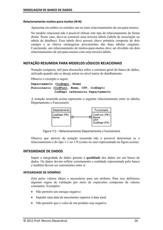 MODELAGEM DE BANCO DE DADOS


Relacionamento muitos-para-muitos (N:N)
     Apresenta em ambos os sentidos um ou mais relacionamentos de um-para-muitos.
     No modelo relacional não é possível efetuar este tipo de relacionamento de forma
     direta. Neste caso, deve-se construir uma terceira tabela (tabela de associação ou
     tabela de detalhes). Essa tabela deve possuir chave primária composta de dois
     campos e as chaves estrangeiras provenientes das duas tabelas originais.
     Concluindo, um relacionamento de muitos-para-muitos deve ser dividido em dois
     relacionamentos de um-para-muitos com uma terceira tabela.


NOTAÇÃO RESUMIDA PARA MODELOS LÓGICOS RELACIONAIS
     Notação compacta, útil para discussões sobre a estrutura geral do banco de dados,
     utilizada quando não se deseja entrar no nível maior de detalhamento.
     Observe o exemplo a seguir:
     Departamento (CodDept, Nome)
     Funcionario (CodFunc, Nome, CPF, CodDept)
                  CodDept referencia Departamento

     A notação resumida acima representa o seguinte relacionamento entre as tabelas
     Departamento e Funcionario:




              Figura 7.5 – Relacionamento Departamento x Funcionario

     Observe que através da notação resumida não é possível determinar se o
     relacionamento é do tipo 1:1 ou 1:N (como no caso representado na figura acima).

INTEGRIDADE DE DADOS
     Impor a integridade de dados garante a qualidade dos dados em um banco de
     dados. Os dados devem refletir corretamente a realidade representada pelo banco
     e também devem ser consistentes entre si.

INTEGRIDADE DE DOMÍNIO
     Zela pelos valores ideais e necessários para um atributo. Para isso definimos
     algumas regras de validação por meio de expressões compostas de valores
     constantes. Exemplos:
        Não permitir um estoque negativo
        Impedir uma data de nascimento superior à data atual
        Não permitir que o valor de um produto seja negativo




© 2011 Prof. Marcos Alexandruk                                                     26
 