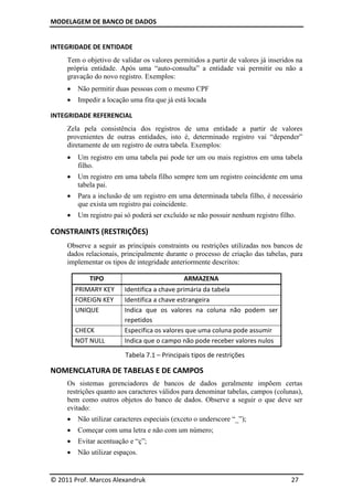 MODELAGEM DE BANCO DE DADOS


INTEGRIDADE DE ENTIDADE
     Tem o objetivo de validar os valores permitidos a partir de valores já inseridos na
     própria entidade. Após uma “auto-consulta” a entidade vai permitir ou não a
     gravação do novo registro. Exemplos:
        Não permitir duas pessoas com o mesmo CPF
        Impedir a locação uma fita que já está locada

INTEGRIDADE REFERENCIAL
     Zela pela consistência dos registros de uma entidade a partir de valores
     provenientes de outras entidades, isto é, determinado registro vai “depender”
     diretamente de um registro de outra tabela. Exemplos:
        Um registro em uma tabela pai pode ter um ou mais registros em uma tabela
         filho.
        Um registro em uma tabela filho sempre tem um registro coincidente em uma
         tabela pai.
        Para a inclusão de um registro em uma determinada tabela filho, é necessário
         que exista um registro pai coincidente.
        Um registro pai só poderá ser excluído se não possuir nenhum registro filho.

CONSTRAINTS (RESTRIÇÕES)
     Observe a seguir as principais constraints ou restrições utilizadas nos bancos de
     dados relacionais, principalmente durante o processo de criação das tabelas, para
     implementar os tipos de integridade anteriormente descritos:

             TIPO                             ARMAZENA
         PRIMARY KEY     Identifica a chave primária da tabela
         FOREIGN KEY     Identifica a chave estrangeira
         UNIQUE          Indica que os valores na coluna não podem ser
                         repetidos
         CHECK           Especifica os valores que uma coluna pode assumir
         NOT NULL        Indica que o campo não pode receber valores nulos

                         Tabela 7.1 – Principais tipos de restrições

NOMENCLATURA DE TABELAS E DE CAMPOS
     Os sistemas gerenciadores de bancos de dados geralmente impõem certas
     restrições quanto aos caracteres válidos para denominar tabelas, campos (colunas),
     bem como outros objetos do banco de dados. Observe a seguir o que deve ser
     evitado:
        Não utilizar caracteres especiais (exceto o underscore “_”);
        Começar com uma letra e não com um número;
        Evitar acentuação e “ç”;
        Não utilizar espaços.


© 2011 Prof. Marcos Alexandruk                                                      27
 