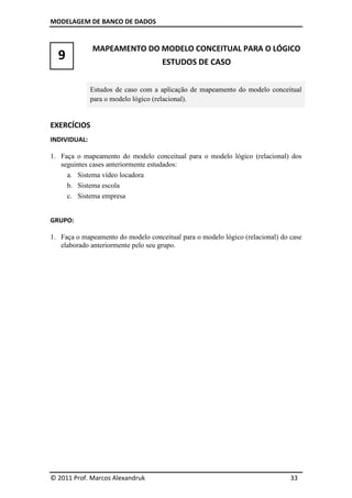 MODELAGEM DE BANCO DE DADOS


              MAPEAMENTO DO MODELO CONCEITUAL PARA O LÓGICO
  9                                 ESTUDOS DE CASO


              Estudos de caso com a aplicação de mapeamento do modelo conceitual
              para o modelo lógico (relacional).


EXERCÍCIOS
INDIVIDUAL:

1. Faça o mapeamento do modelo conceitual para o modelo lógico (relacional) dos
   seguintes cases anteriormente estudados:
     a. Sistema vídeo locadora
     b. Sistema escola
     c. Sistema empresa


GRUPO:

1. Faça o mapeamento do modelo conceitual para o modelo lógico (relacional) do case
   elaborado anteriormente pelo seu grupo.




© 2011 Prof. Marcos Alexandruk                                                 33
 