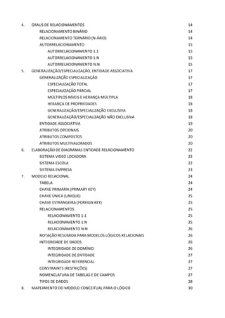 4.   GRAUS DE RELACIONAMENTOS                               14
        RELACIONAMENTO BINÁRIO                              14
        RELACIONAMENTO TERNÁRIO (N-ÁRIO)                    14
        AUTORRELACIONAMENTO                                 15
            AUTORRELACIONAMENTO 1:1                         15
            AUTORRELACIONAMENTO 1:N                         15
            AUTORRELACIONAMENTO N:N                         15
5.   GENERALIZAÇÃO/ESPECIALIZAÇÃO, ENTIDADE ASSOCIATIVA     17
        GENERALIZAÇÃO ESPECIALIZAÇÃO                        17
            ESPECIALIZAÇÃO TOTAL                            17
            ESPECIALIZAÇÃO PARCIAL                          17
            MÚLTIPLOS NÍVEIS E HERANÇA MÚLTIPLA             18
            HERANÇA DE PROPRIEDADES                         18
            GENERALIZAÇÃO/ESPECIALIZAÇÃO EXCLUSIVA          18
            GENERALIZAÇÃO/ESPECIALIZAÇÃO NÃO EXCLUSIVA      18
        ENTIDADE ASSOCIATIVA                                19
        ATRIBUTOS OPCIONAIS                                 20
        ATRIBUTOS COMPOSTOS                                 20
        ATRIBUTOS MULTIVALORADOS                            20
6.   ELABORAÇÃO DE DIAGRAMAS ENTIDADE RELACIONAMENTO        22
        SISTEMA VIDEO LOCADORA                              22
        SISTEMA ESCOLA                                      22
        SISTEMA EMPRESA                                     23
7.   MODELO RELACIONAL                                      24
        TABELA                                              24
        CHAVE PRIMÁRIA (PRIMARY KEY)                        24
        CHAVE ÚNICA (UNIQUE)                                25
        CHAVE ESTRANGEIRA (FOREIGN KEY)                     25
        RELACIONAMENTOS                                     25
            RELACIONAMENTO 1:1                              25
            RELACIONAMENTO 1:N                              25
            RELACIONAMENTO N:N                              26
        NOTAÇÃO RESUMIDA PARA MODELOS LÓGICOS RELACIONAIS   26
        INTEGRIDADE DE DADOS                                26
            INTEGRIDADE DE DOMÍNIO                          26
            INTEGRIDADE DE ENTIDADE                         27
            INTEGRIDADE REFERENCIAL                         27
        CONSTRAINTS (RESTRIÇÕES)                            27
        NOMENCLATURA DE TABELAS E DE CAMPOS                 27
        TIPOS DE DADOS                                      28
8.   MAPEAMENTO DO MODELO CONCEITUAL PARA O LÓGICO          30
 