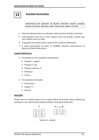 MODELAGEM DE BANCO DE DADOS



 12           ÁLGEBRA RELACIONAL


             Apresentação das operações da álgebra relacional: seleção, projeção,
             produto cartesiano, diferença, união, intersecção, junção e divisão.


        Desenvolvida para descrever operações sobre uma base de dados relacional;
        Cada operador toma uma ou duas relações como sua entrada e produz uma
         nova relação como sua saída;
        Linguagem da consulta teórica, usuários não a utilizam diretamente;
        É usada internamente em todos os SGBDRs (Sistemas Gerenciadores de
         Bancos de Dados Relacionais).

CARACTERÍSTICAS
      Constituída de cinco operadores fundamentais:
          Seleção  (sigma)
          Projeção  (pi)
          Produto cartesiano X
          Diferença –
          União 

      Três operadores derivados:
          Intersecção 
          Junção 
          Divisão 

SELEÇÃO
Produz uma nova relação apenas com as tuplas (linhas) da primeira relação (tabela) que
satisfazem a uma determinada condição (também chamada de predicado).

                               R                    (A=’a1’)(R)
                           A       B                   A     B
                         a1        b1                  a1    b1
                         a2        b2

                               Tabela 12.1 - Seleção




© 2011 Prof. Marcos Alexandruk                                                    42
 