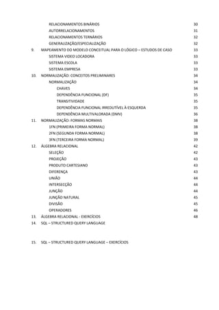 RELACIONAMENTOS BINÁRIOS                                      30
          AUTORRELACIONAMENTOS                                          31
          RELACIONAMENTOS TERNÁRIOS                                     32
          GENERALIZAÇÃO/ESPECIALIZAÇÃO                                  32
9.    MAPEAMENTO DO MODELO CONCEITUAL PARA O LÓGICO – ESTUDOS DE CASO   33
          SISTEMA VIDEO LOCADORA                                        33
          SISTEMA ESCOLA                                                33
          SISTEMA EMPRESA                                               33
10.   NORMALIZAÇÃO: CONCEITOS PRELIMINARES                              34
          NORMALIZAÇÃO                                                  34
              CHAVES                                                    34
              DEPENDÊNCIA FUNCIONAL (DF)                                35
              TRANSITIVIDADE                                            35
              DEPENDÊNCIA FUNCIONAL IRREDUTÍVEL À ESQUERDA              35
              DEPENDÊNCIA MULTIVALORADA (DMV)                           36
11.   NORMALIZAÇÃO: FORMAS NORMAIS                                      38
          1FN (PRIMEIRA FORMA NORMAL)                                   38
          2FN (SEGUNDA FORMA NORMAL)                                    38
          3FN (TERCEIRA FORMA NORMAL)                                   39
12.   ÁLGEBRA RELACIONAL                                                42
          SELEÇÃO                                                       42
          PROJEÇÃO                                                      43
          PRODUTO CARTESIANO                                            43
          DIFERENÇA                                                     43
          UNIÃO                                                         44
          INTERSECÇÃO                                                   44
          JUNÇÃO                                                        44
          JUNÇÃO NATURAL                                                45
          DIVISÃO                                                       45
          OPERADORES                                                    46
13.   ÁLGEBRA RELACIONAL - EXERCÍCIOS                                   48
14.   SQL – STRUCTURED QUERY LANGUAGE



15.   SQL – STRUCTURED QUERY LANGUAGE – EXERCÍCIOS
 