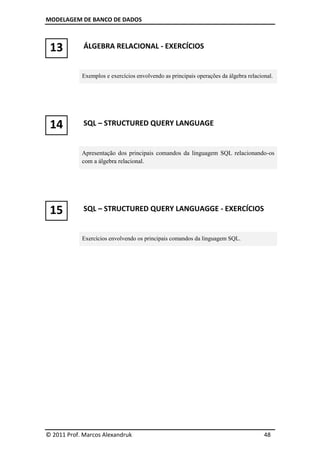 MODELAGEM DE BANCO DE DADOS



 13          ÁLGEBRA RELACIONAL - EXERCÍCIOS


            Exemplos e exercícios envolvendo as principais operações da álgebra relacional.




 14          SQL – STRUCTURED QUERY LANGUAGE


            Apresentação dos principais comandos da linguagem SQL relacionando-os
            com a álgebra relacional.




 15          SQL – STRUCTURED QUERY LANGUAGGE - EXERCÍCIOS


            Exercícios envolvendo os principais comandos da linguagem SQL.




© 2011 Prof. Marcos Alexandruk                                                         48
 