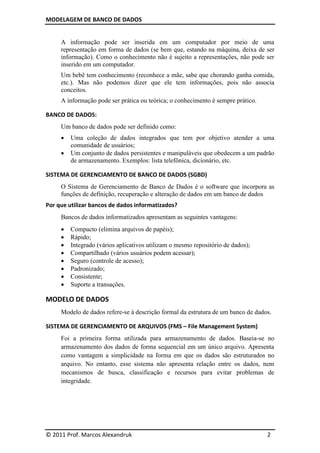 MODELAGEM DE BANCO DE DADOS


     A informação pode ser inserida em um computador por meio de uma
     representação em forma de dados (se bem que, estando na máquina, deixa de ser
     informação). Como o conhecimento não é sujeito a representações, não pode ser
     inserido em um computador.
     Um bebê tem conhecimento (reconhece a mãe, sabe que chorando ganha comida,
     etc.). Mas não podemos dizer que ele tem informações, pois não associa
     conceitos.
     A informação pode ser prática ou teórica; o conhecimento é sempre prático.

BANCO DE DADOS:
     Um banco de dados pode ser definido como:
        Uma coleção de dados integrados que tem por objetivo atender a uma
         comunidade de usuários;
        Um conjunto de dados persistentes e manipuláveis que obedecem a um padrão
         de armazenamento. Exemplos: lista telefônica, dicionário, etc.

SISTEMA DE GERENCIAMENTO DE BANCO DE DADOS (SGBD)
     O Sistema de Gerenciamento de Banco de Dados é o software que incorpora as
     funções de definição, recuperação e alteração de dados em um banco de dados
Por que utilizar bancos de dados informatizados?
     Bancos de dados informatizados apresentam as seguintes vantagens:
        Compacto (elimina arquivos de papéis);
        Rápido;
        Integrado (vários aplicativos utilizam o mesmo repositório de dados);
        Compartilhado (vários usuários podem acessar);
        Seguro (controle de acesso);
        Padronizado;
        Consistente;
        Suporte a transações.

MODELO DE DADOS
     Modelo de dados refere-se à descrição formal da estrutura de um banco de dados.

SISTEMA DE GERENCIAMENTO DE ARQUIVOS (FMS – File Management System)
     Foi a primeira forma utilizada para armazenamento de dados. Baseia-se no
     armazenamento dos dados de forma sequencial em um único arquivo. Apresenta
     como vantagem a simplicidade na forma em que os dados são estruturados no
     arquivo. No entanto, esse sistema não apresenta relação entre os dados, nem
     mecanismos de busca, classificação e recursos para evitar problemas de
     integridade.




© 2011 Prof. Marcos Alexandruk                                                    2
 