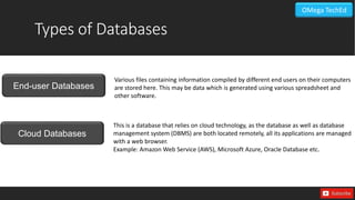 Types of Databases
Cloud Databases
End-user Databases
Various files containing information compiled by different end users on their computers
are stored here. This may be data which is generated using various spreadsheet and
other software.
This is a database that relies on cloud technology, as the database as well as database
management system (DBMS) are both located remotely, all its applications are managed
with a web browser.
Example: Amazon Web Service (AWS), Microsoft Azure, Oracle Database etc.
OMega TechEd
 