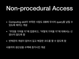 Non-procedural Access
• Computing skill이 부족한 사람도 DB에 무사히 query를 날릴 수
있도록 해주는 개념

• "무엇을 가져올 지"에 집중하고, "어떻게 가져올 지"에 대해서는 신
경쓰지 않도록 함

• 반복문의 개념이 없어서 길고 복잡한 코드를 짤 수 없도록 함

사용자의 생산성을 수백배 증가시킨 개념
 
