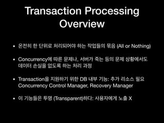 Transaction Processing
Overview
• 온전히 한 단위로 처리되어야 하는 작업들의 묶음 (All or Nothing)

• Concurrency에 따른 문제나, 서버가 죽는 등의 문제 상황에서도
데이터 손실을 없도록 하는 처리 과정

• Transaction을 지원하기 위한 DB 내부 기능: 추가 리소스 필요 
Concurrency Control Manager, Recovery Manager

• 이 기능들은 투명 (Transparent)하다: 사용자에게 노출 X
 