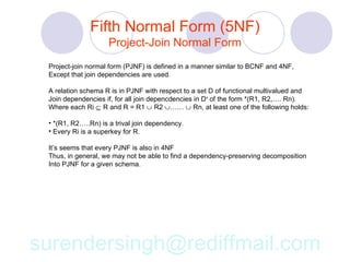 Fifth Normal Form (5NF)
                    Project-Join Normal Form
 Project-join normal form (PJNF) is defined in a manner similar to BCNF and 4NF,
 Except that join dependencies are used.

 A relation schema R is in PJNF with respect to a set D of functional multivalued and
 Join dependencies if, for all join depencdencies in D+ of the form *(R1, R2,…. Rn).
 Where each Ri ⊆ R and R = R1 ∪ R2 ∪…… ∪ Rn, at least one of the following holds:

 • *(R1, R2…..Rn) is a trival join dependency.
 • Every Ri is a superkey for R.

 It’s seems that every PJNF is also in 4NF
 Thus, in general, we may not be able to find a dependency-preserving decomposition
 Into PJNF for a given schema.




surendersingh@rediffmail.com
 