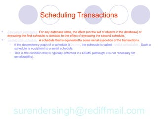 Scheduling Transactions

   Equivalent schedules: For any database state, the effect (on the set of objects in the database) of
    executing the first schedule is identical to the effect of executing the second schedule.
   Serializable schedule: A schedule that is equivalent to some serial execution of the transactions.
      If the dependency graph of a schedule is acyclic, the schedule is called conflict serializable. Such a
         schedule is equivalent to a serial schedule.
      This is the condition that is typically enforced in a DBMS (although it is not necessary for
         serializability).




        surendersingh@rediffmail.com
 