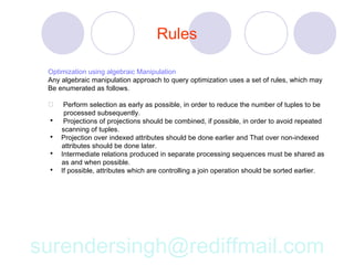 Rules

 Optimization using algebraic Manipulation
 Any algebraic manipulation approach to query optimization uses a set of rules, which may
 Be enumerated as follows.

     Perform selection as early as possible, in order to reduce the number of tuples to be
      processed subsequently.
     Projections of projections should be combined, if possible, in order to avoid repeated
     scanning of tuples.
    Projection over indexed attributes should be done earlier and That over non-indexed
     attributes should be done later.
    Intermediate relations produced in separate processing sequences must be shared as
     as and when possible.
    If possible, attributes which are controlling a join operation should be sorted earlier.




surendersingh@rediffmail.com
 