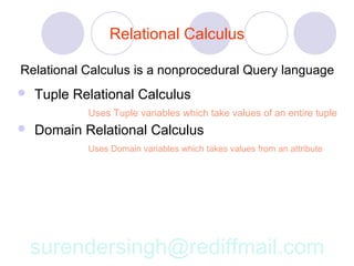 Relational Calculus

Relational Calculus is a nonprocedural Query language
   Tuple Relational Calculus
            Uses Tuple variables which take values of an entire tuple
   Domain Relational Calculus
            Uses Domain variables which takes values from an attribute




    surendersingh@rediffmail.com
 