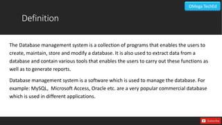 Definition
The Database management system is a collection of programs that enables the users to
create, maintain, store and modify a database. It is also used to extract data from a
database and contain various tools that enables the users to carry out these functions as
well as to generate reports.
Database management system is a software which is used to manage the database. For
example: MySQL, Microsoft Access, Oracle etc. are a very popular commercial database
which is used in different applications.
OMega TechEd
 