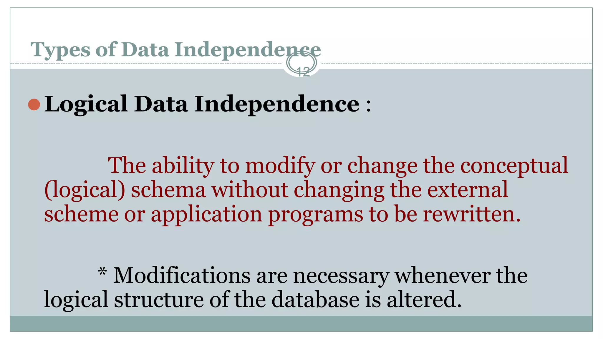 Types of Data Independence
12
⚫Logical Data Independence :
The ability to modify or change the conceptual
(logical) schema without changing the external
scheme or application programs to be rewritten.
* Modifications are necessary whenever the
logical structure of the database is altered.
 