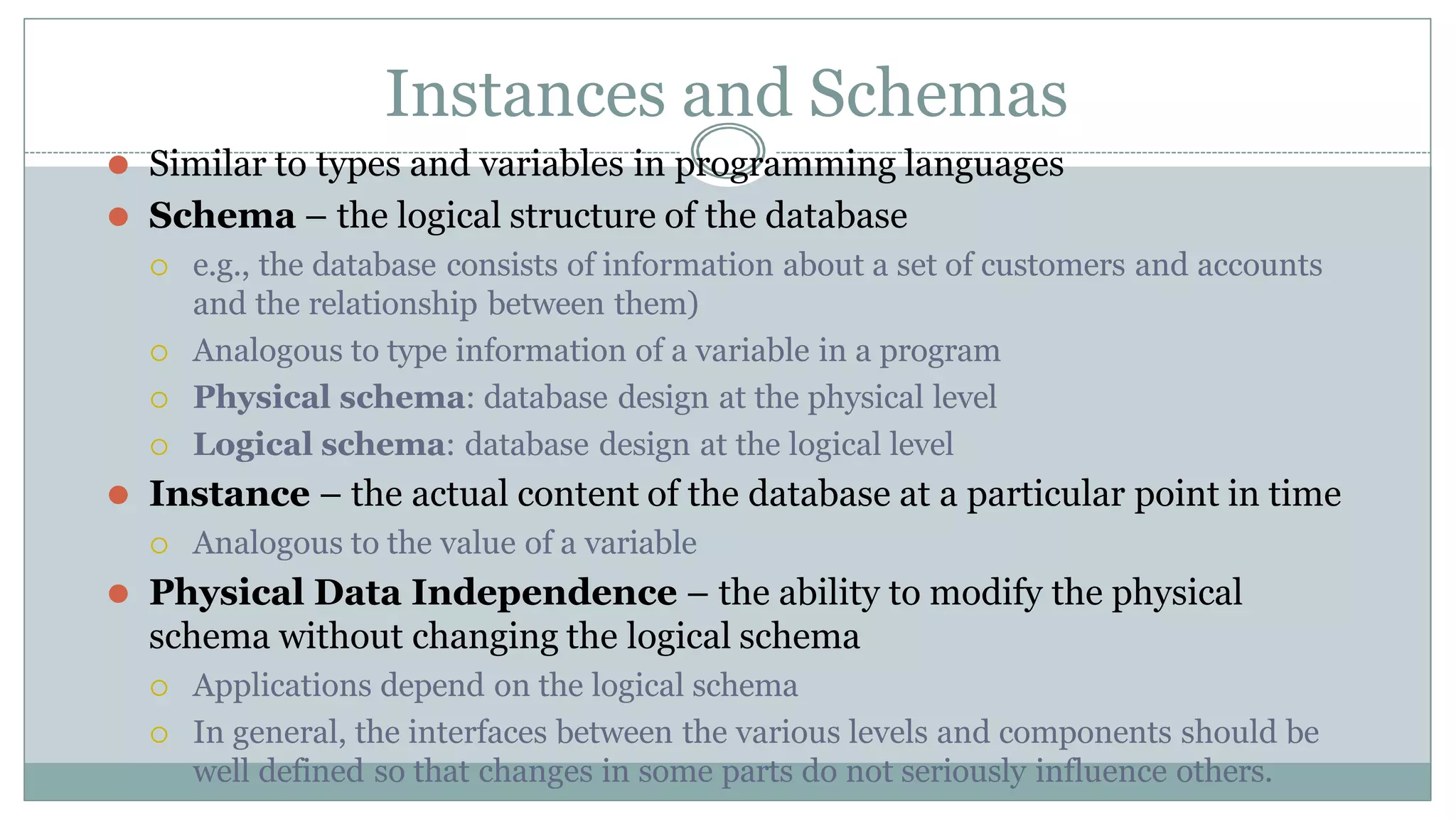 Instances and Schemas
⚫ Similar to types and variables in programming languages
⚫ Schema – the logical structure of the database
 e.g., the database consists of information about a set of customers and accounts
and the relationship between them)
 Analogous to type information of a variable in a program
 Physical schema: database design at the physical level
 Logical schema: database design at the logical level
⚫ Instance – the actual content of the database at a particular point in time
 Analogous to the value of a variable
⚫ Physical Data Independence – the ability to modify the physical
schema without changing the logical schema
 Applications depend on the logical schema
 In general, the interfaces between the various levels and components should be
well defined so that changes in some parts do not seriously influence others.
 