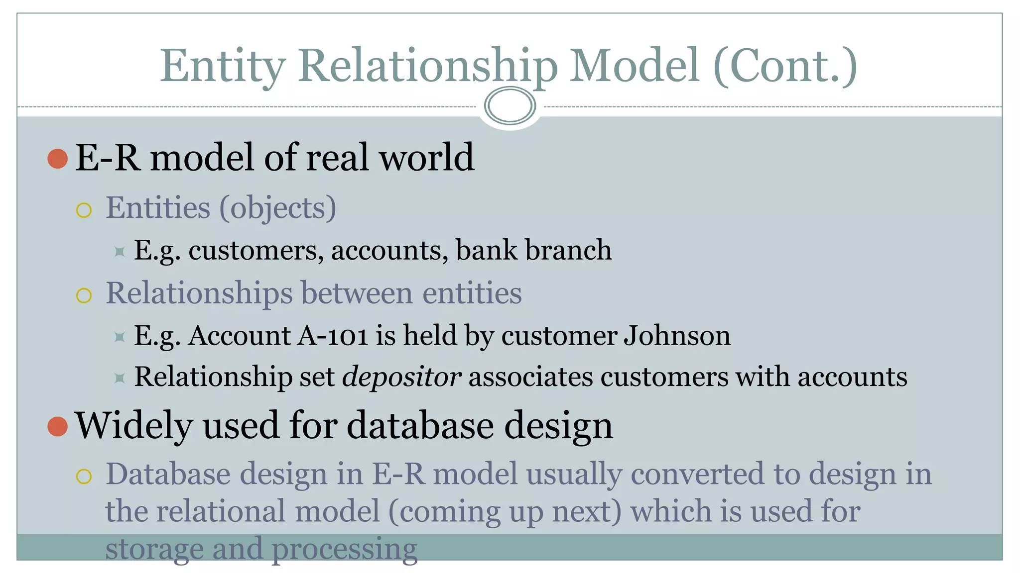 Entity Relationship Model (Cont.)
⚫E-R model of real world
 Entities (objects)
⯍ E.g. customers, accounts, bank branch
 Relationships between entities
⯍ E.g. Account A-101 is held by customer Johnson
⯍ Relationship set depositor associates customers with accounts
⚫Widely used for database design
 Database design in E-R model usually converted to design in
the relational model (coming up next) which is used for
storage and processing
 