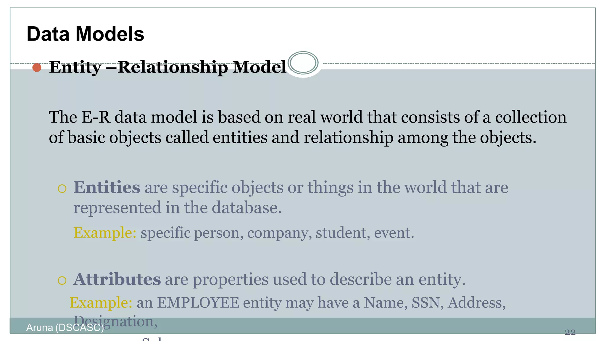 ⚫ Entity –Relationship Model
The E-R data model is based on real world that consists of a collection
of basic objects called entities and relationship among the objects.
 Entities are specific objects or things in the world that are
represented in the database.
Example: specific person, company, student, event.
 Attributes are properties used to describe an entity.
Example: an EMPLOYEE entity may have a Name, SSN, Address,
Designation,
22
Data Models
Aruna (DSCASC)
 