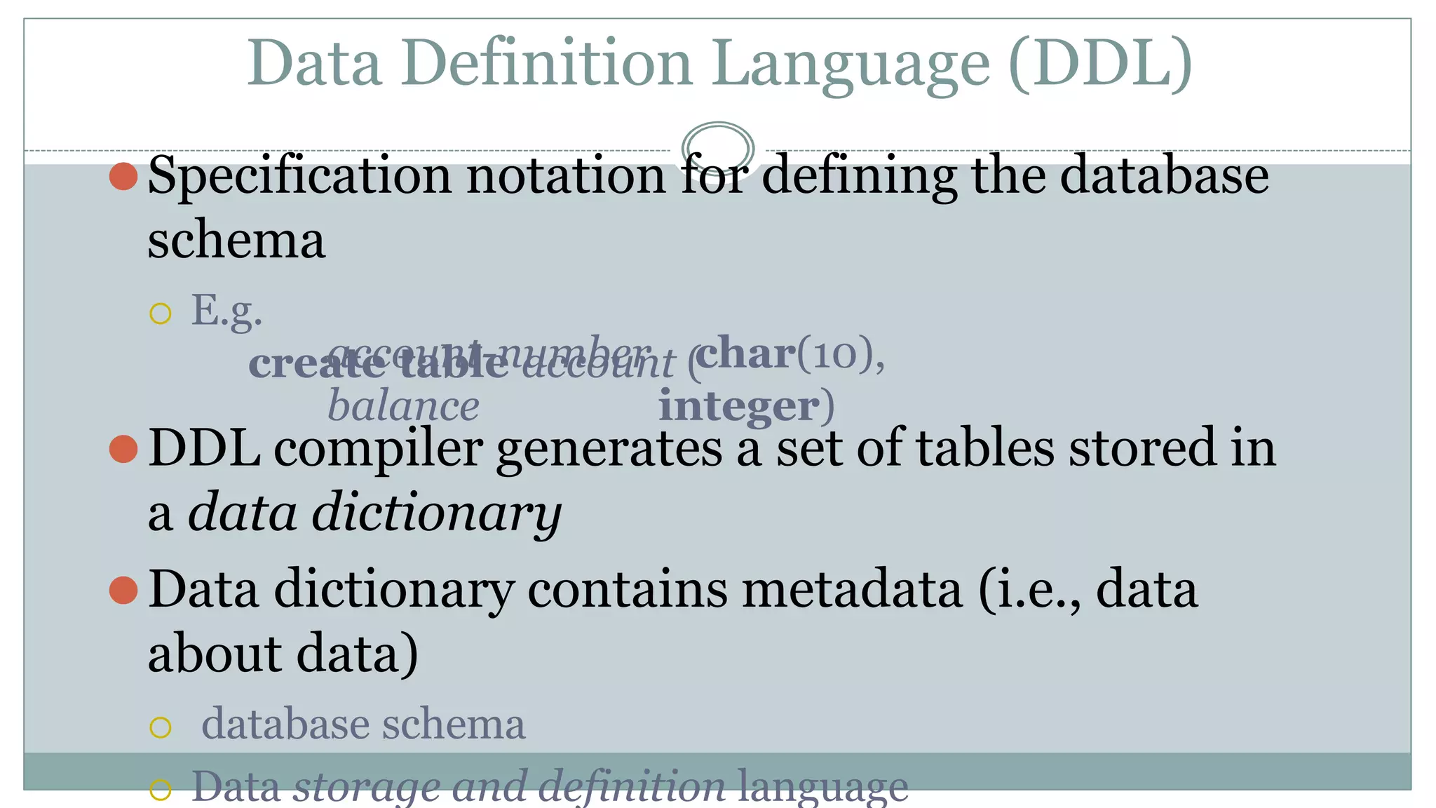 Data Definition Language (DDL)
⚫Specification notation for defining the database
schema
 E.g.
create table account (
account-number
balance
char(10),
integer)
⚫DDL compiler generates a set of tables stored in
a data dictionary
⚫Data dictionary contains metadata (i.e., data
about data)
 database schema
 Data storage and definition language
 