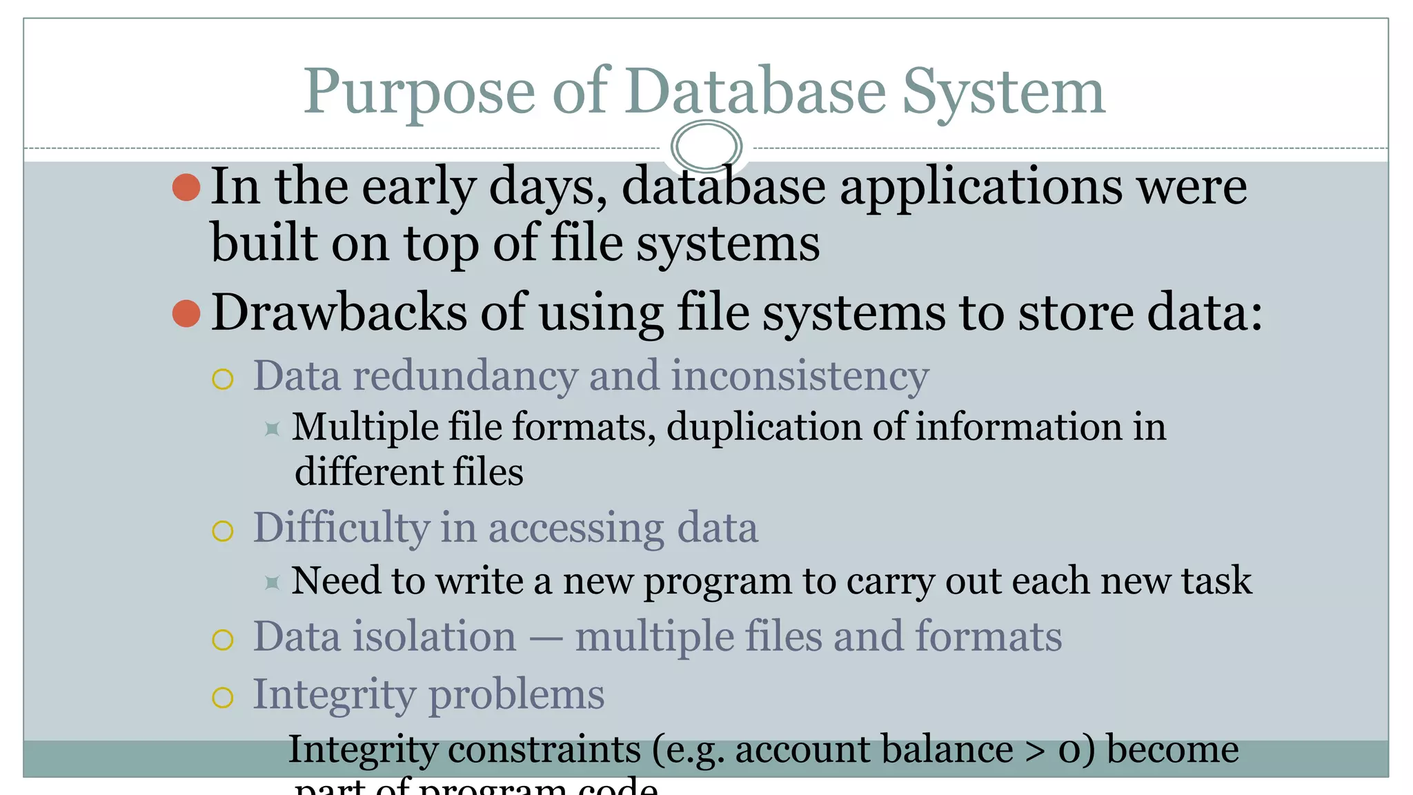 Purpose of Database System
⚫In the early days, database applications were
built on top of file systems
⚫Drawbacks of using file systems to store data:
 Data redundancy and inconsistency
⯍ Multiple file formats, duplication of information in
different files
 Difficulty in accessing data
⯍ Need to write a new program to carry out each new task
 Data isolation — multiple files and formats
 Integrity problems
⯍Integrity constraints (e.g. account balance > 0) become
 