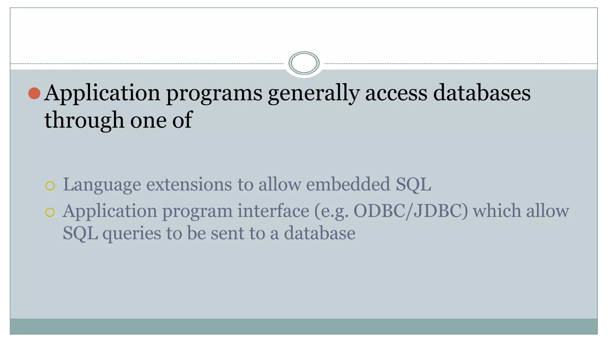 ⚫Application programs generally access databases
through one of
 Language extensions to allow embedded SQL
 Application program interface (e.g. ODBC/JDBC) which allow
SQL queries to be sent to a database
 