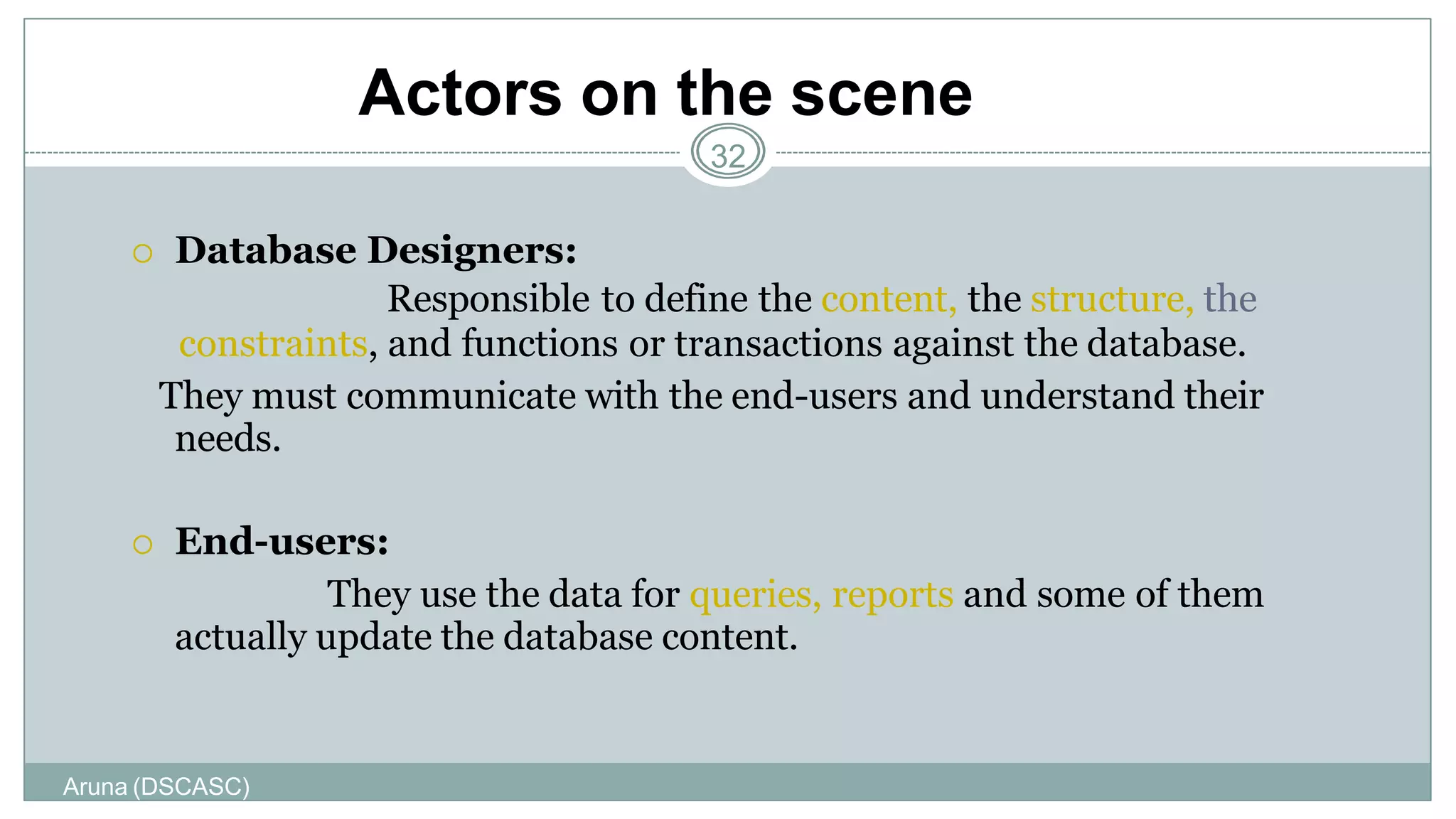 Actors on the scene
Aruna (DSCASC)
32
 Database Designers:
Responsible to define the content, the structure, the
constraints, and functions or transactions against the database.
They must communicate with the end-users and understand their
needs.
 End-users:
They use the data for queries, reports and some of them
actually update the database content.
 