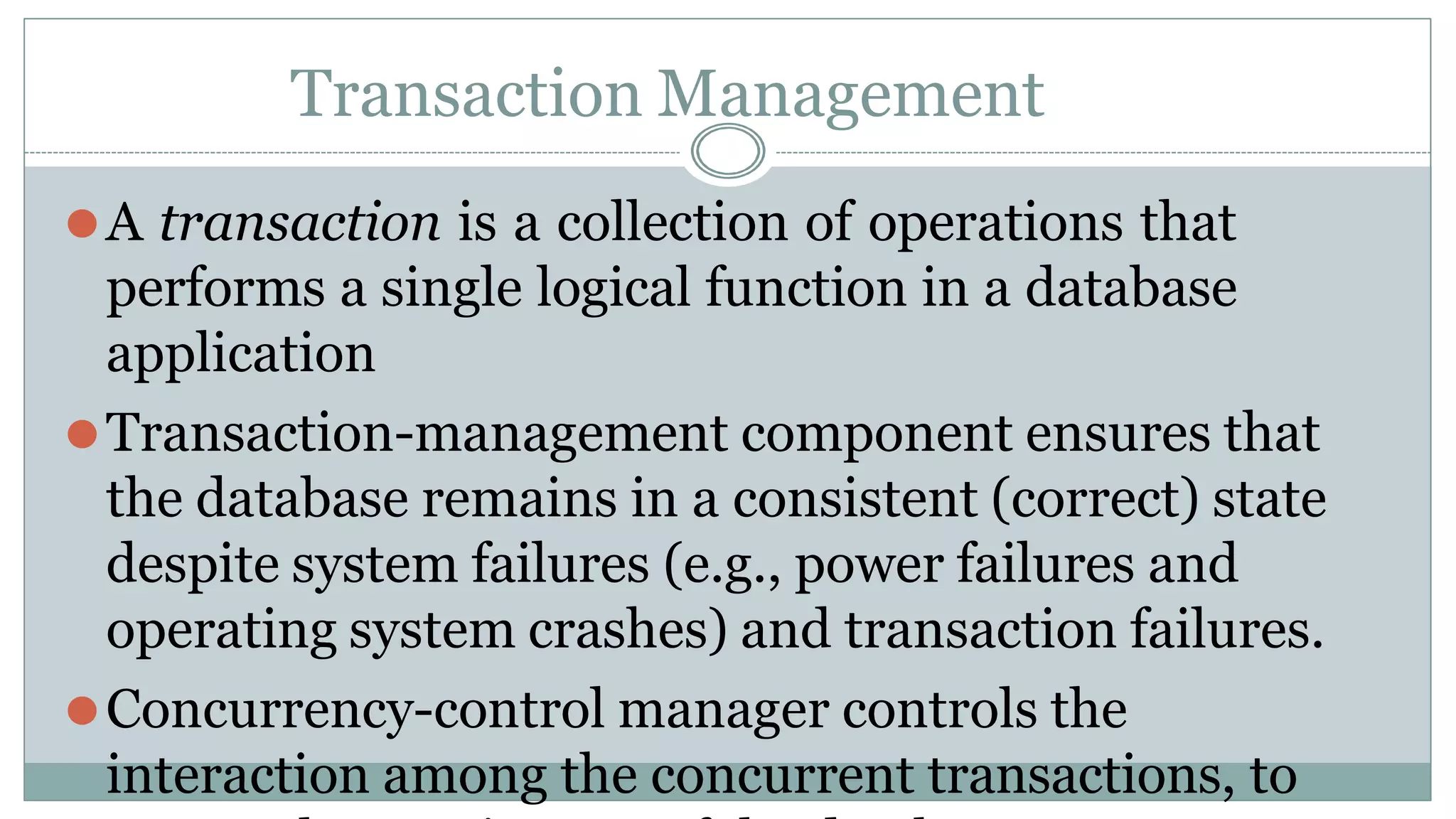 Transaction Management
⚫A transaction is a collection of operations that
performs a single logical function in a database
application
⚫Transaction-management component ensures that
the database remains in a consistent (correct) state
despite system failures (e.g., power failures and
operating system crashes) and transaction failures.
⚫Concurrency-control manager controls the
interaction among the concurrent transactions, to
 