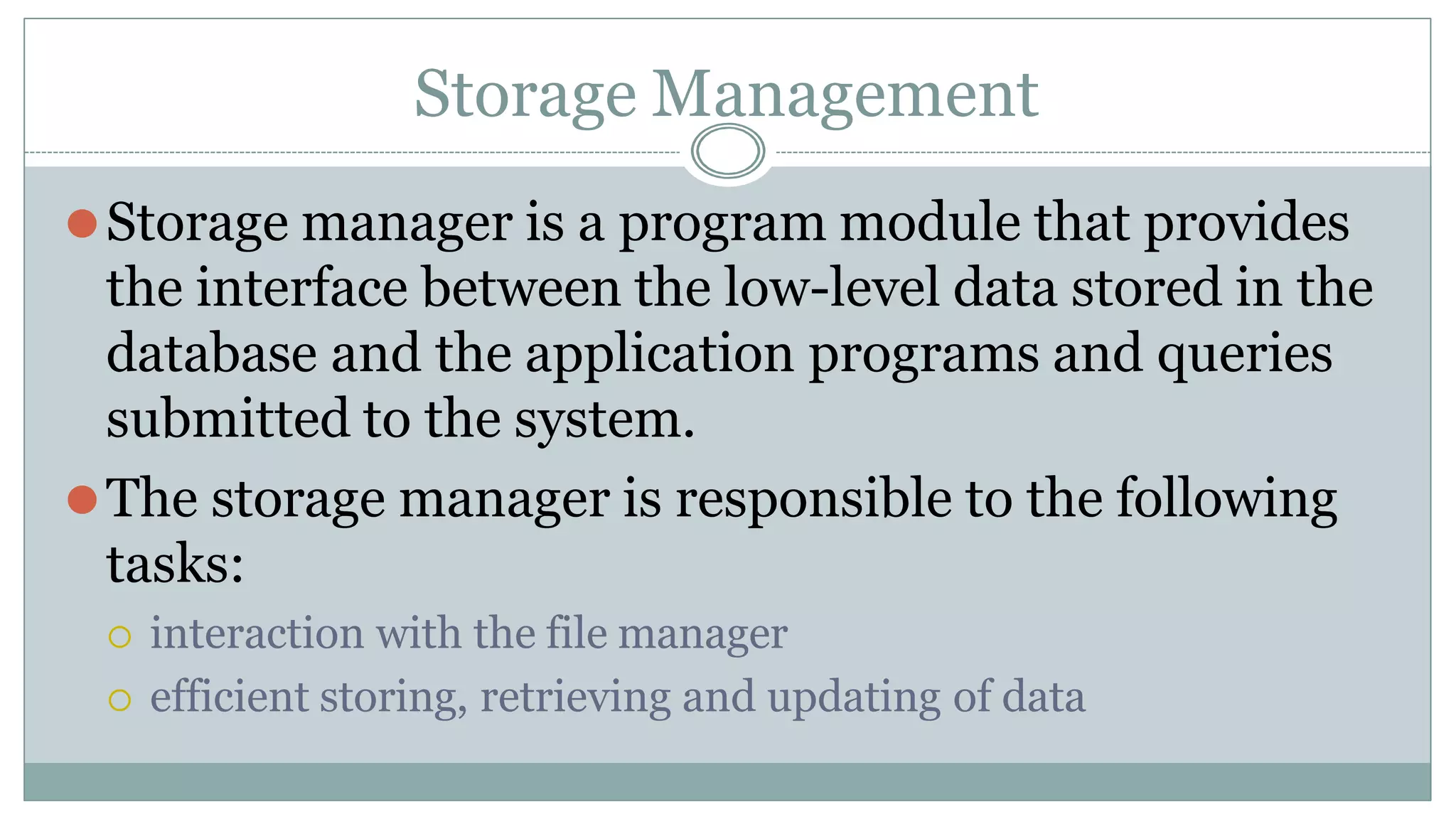Storage Management
⚫Storage manager is a program module that provides
the interface between the low-level data stored in the
database and the application programs and queries
submitted to the system.
⚫The storage manager is responsible to the following
tasks:
 interaction with the file manager
 efficient storing, retrieving and updating of data
 