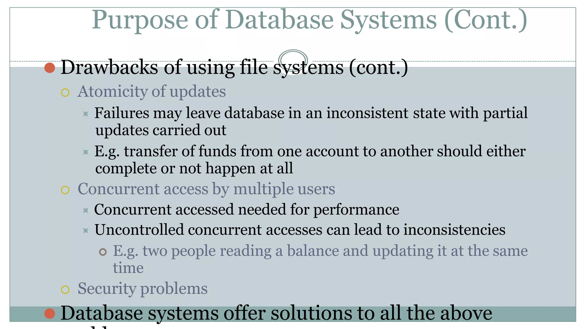 Purpose of Database Systems (Cont.)
⚫ Drawbacks of using file systems (cont.)
 Atomicity of updates
⯍ Failures may leave database in an inconsistent state with partial
updates carried out
⯍ E.g. transfer of funds from one account to another should either
complete or not happen at all
 Concurrent access by multiple users
⯍ Concurrent accessed needed for performance
⯍ Uncontrolled concurrent accesses can lead to inconsistencies
 E.g. two people reading a balance and updating it at the same
time
 Security problems
⚫ Database systems offer solutions to all the above
 