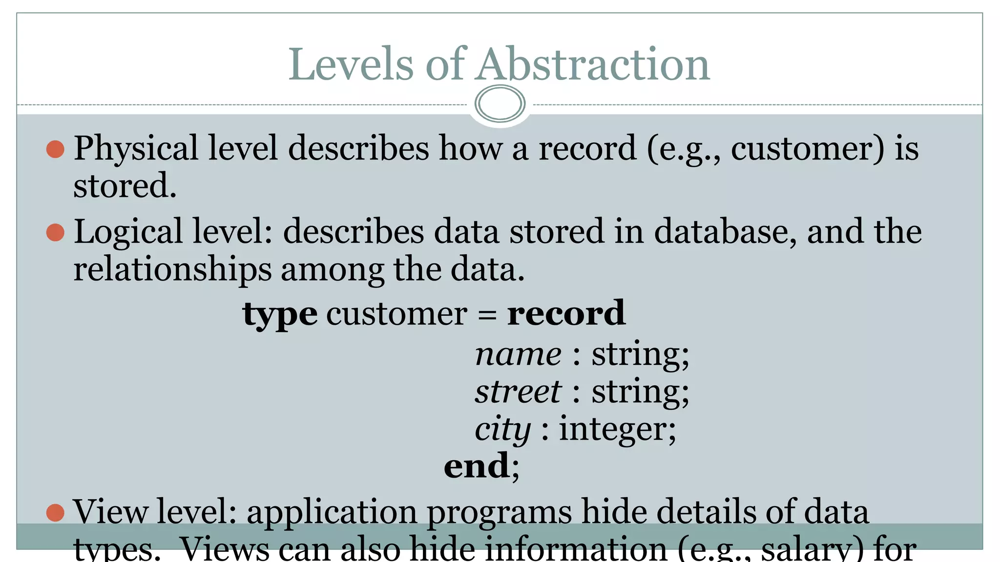 Levels of Abstraction
⚫ Physical level describes how a record (e.g., customer) is
stored.
⚫ Logical level: describes data stored in database, and the
relationships among the data.
type customer = record
name : string;
street : string;
city : integer;
end;
⚫ View level: application programs hide details of data
types. Views can also hide information (e.g., salary) for
 
