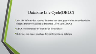 Database Life Cycle(DBLC)
•Just like information system, database also user goes evaluation and revision
under a framework called as Database Life Cycle(DBLC)
•DBLC encompasses the lifetime of the database
•It defines the stages involved for implementing a database
 