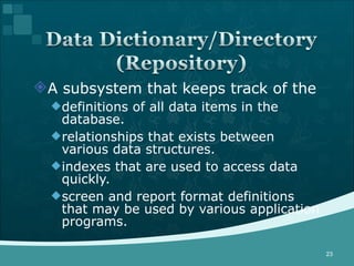 A subsystem that keeps track of the definitions of all data items in the database.  relationships that exists between various data structures.  indexes that are used to access data quickly. screen and report format definitions that may be used by various application programs. 