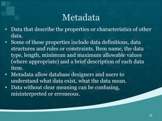 Data that describe the properties or characteristics of other data.  Some of these properties include data definitions, data structures and rules or constraints. Item name, the data type, length, minimum and maximum allowable values (where appropriate) and a brief description of each data item. Metadata allow database designers and users to understand what data exist, what the data mean.  Data without clear meaning can be confusing, misinterpreted or erroneous. Metadata 