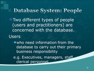 Two different types of people (users and practitioners) are concerned with the database. Users who need information from the database to carry out their primary business responsibility e.g. Executives, managers, staff, clerical personnel 